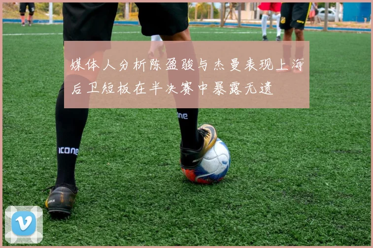 媒体人分析陈盈骏与杰曼表现上海后卫短板在半决赛中暴露无遗